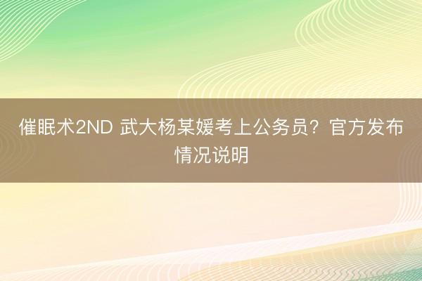 催眠术2ND 武大杨某媛考上公务员？官方发布情况说明