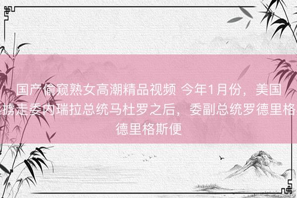 国产偷窥熟女高潮精品视频 今年1月份，美国出兵掳走委内瑞拉总统马杜罗之后，委副总统罗德里格斯便