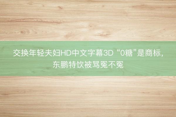 交换年轻夫妇HD中文字幕3D “0糖”是商标，东鹏特饮被骂冤不冤