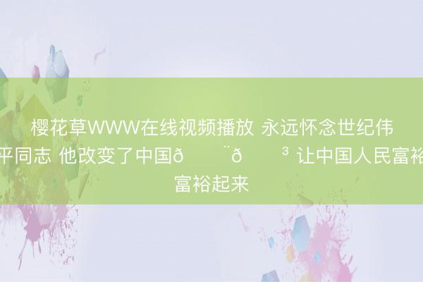 樱花草WWW在线视频播放 永远怀念世纪伟人小平同志 他改变了中国🇨🇳 让中国人民富裕起来