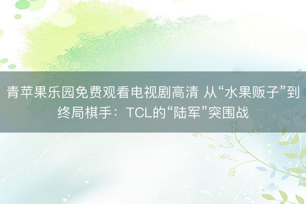 青苹果乐园免费观看电视剧高清 从“水果贩子”到终局棋手：TCL的“陆军”突围战