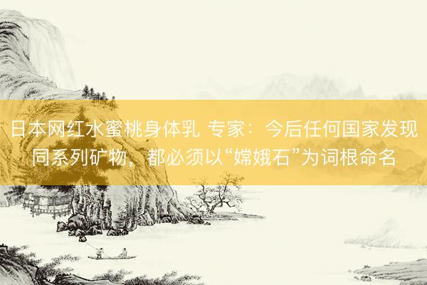 日本网红水蜜桃身体乳 专家：今后任何国家发现同系列矿物，都必须以“嫦娥石”为词根命名