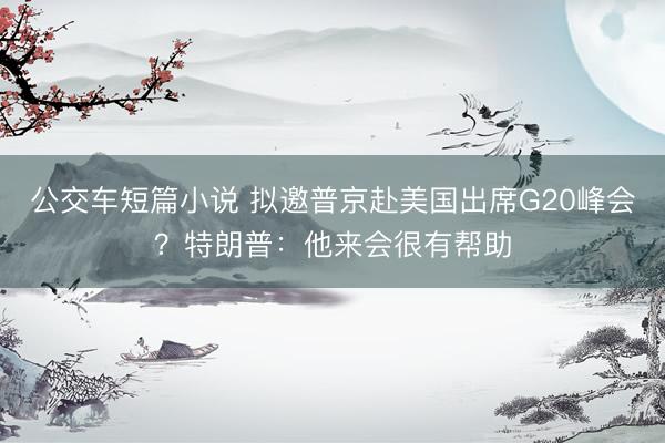 公交车短篇小说 拟邀普京赴美国出席G20峰会？特朗普：他来会很有帮助