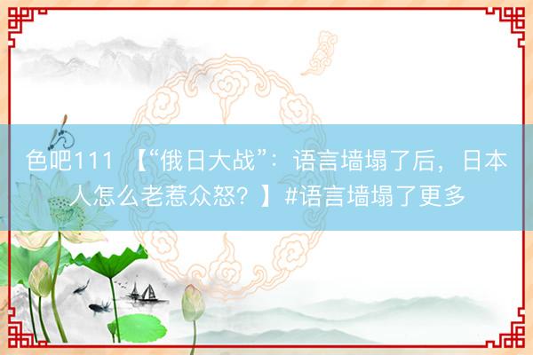 色吧111 【“俄日大战”：语言墙塌了后，日本人怎么老惹众怒？】#语言墙塌了更多