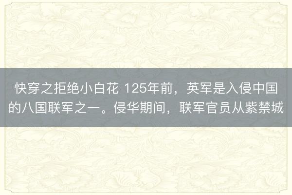 快穿之拒绝小白花 125年前，英军是入侵中国的八国联军之一。侵华期间，联军官员从紫禁城