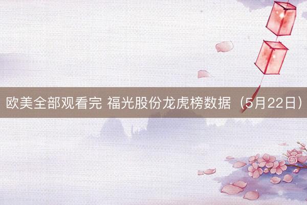 欧美全部观看完 福光股份龙虎榜数据（5月22日）