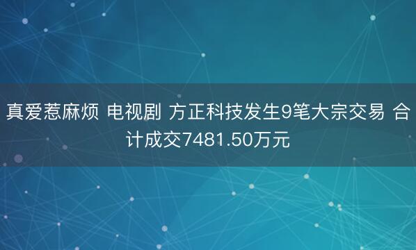 真爱惹麻烦 电视剧 方正科技发生9笔大宗交易 合计成交7481.50万元