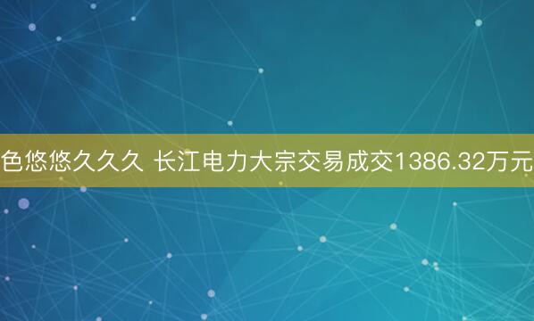 色悠悠久久久 长江电力大宗交易成交1386.32万元