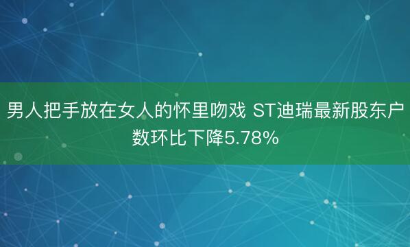 男人把手放在女人的怀里吻戏 ST迪瑞最新股东户数环比下降5.78%