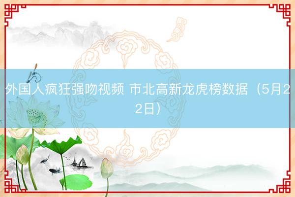 外国人疯狂强吻视频 市北高新龙虎榜数据(5月22日)