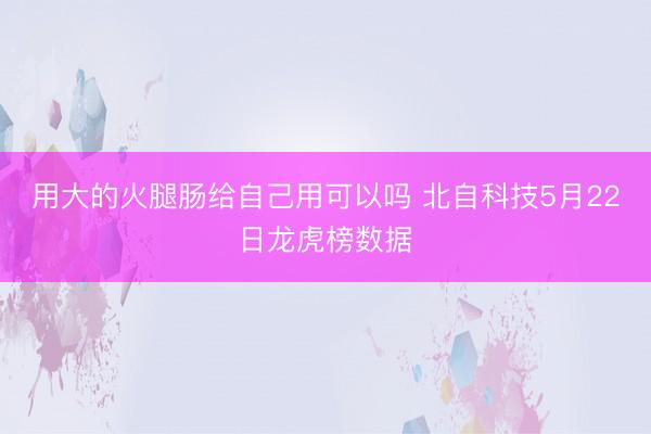 用大的火腿肠给自己用可以吗 北自科技5月22日龙虎榜数据