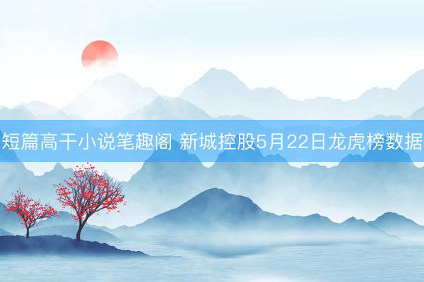 短篇高干小说笔趣阁 新城控股5月22日龙虎榜数据