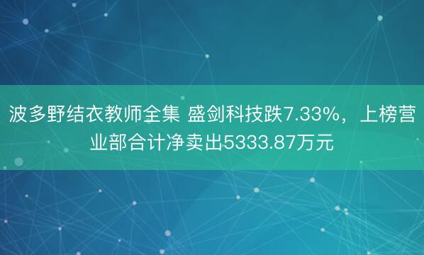波多野结衣教师全集 盛剑科技跌7.33%，上榜营业部合计净卖出5333.87万元