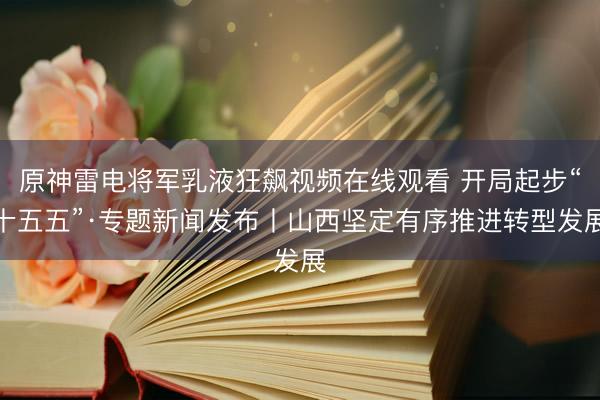 原神雷电将军乳液狂飙视频在线观看 开局起步“十五五”·专题新闻发布丨山西坚定有序推进转型发展