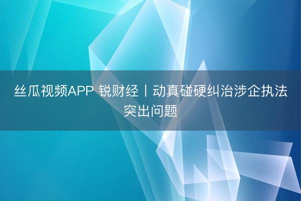 丝瓜视频APP 锐财经丨动真碰硬纠治涉企执法突出问题