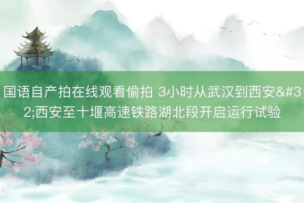 国语自产拍在线观看偷拍 3小时从武汉到西安 西安至十堰高速铁路湖北段开启运行试验