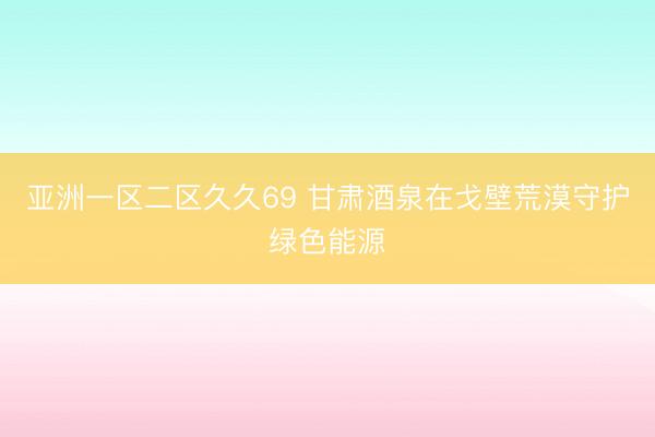 亚洲一区二区久久69 甘肃酒泉在戈壁荒漠守护绿色能源