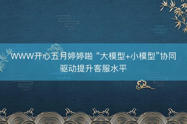 WWW开心五月婷婷啪 “大模型+小模型”协同驱动提升客服水平