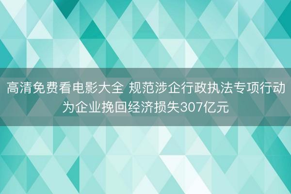 高清免费看电影大全 规范涉企行政执法专项行动为企业挽回经济损失307亿元