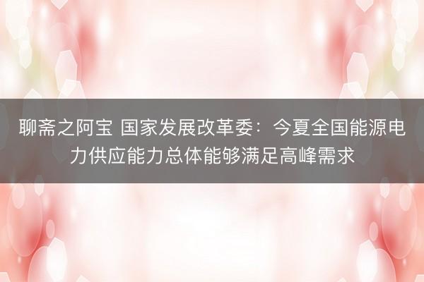 聊斋之阿宝 国家发展改革委：今夏全国能源电力供应能力总体能够满足高峰需求