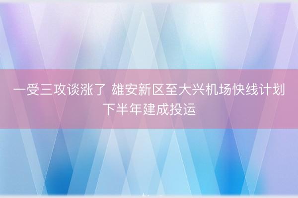 一受三攻谈涨了 雄安新区至大兴机场快线计划下半年建成投运