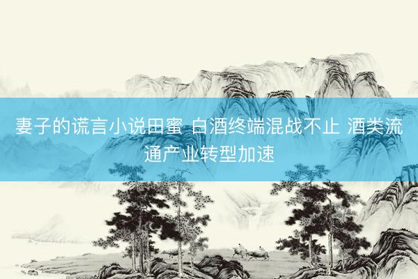 妻子的谎言小说田蜜 白酒终端混战不止 酒类流通产业转型加速
