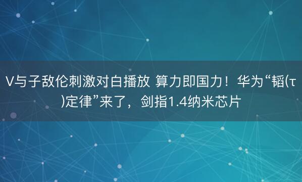 V与子敌伦刺激对白播放 算力即国力！华为“韬(τ)定律”来了，剑指1.4纳米芯片
