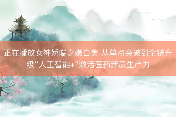 正在播放女神娇喘之嫩白美 从单点突破到全链升级“人工智能+”激活医药新质生产力