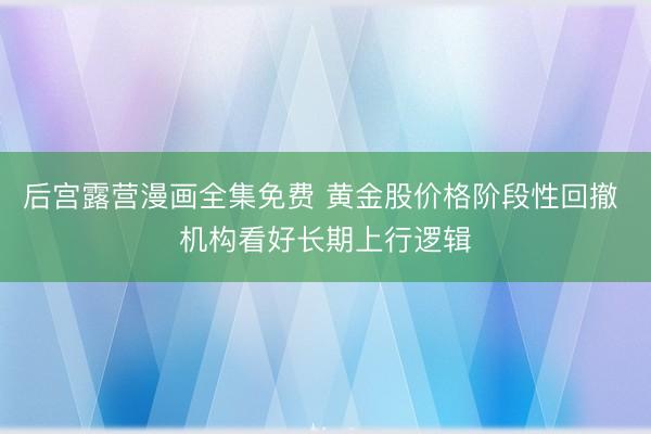 后宫露营漫画全集免费 黄金股价格阶段性回撤 机构看好长期上行逻辑