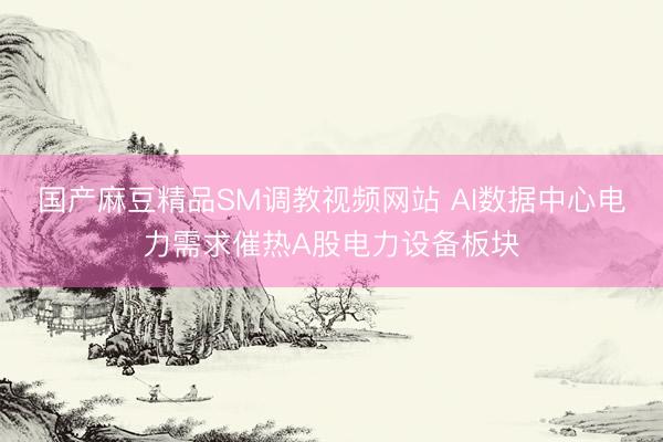 国产麻豆精品SM调教视频网站 AI数据中心电力需求催热A股电力设备板块
