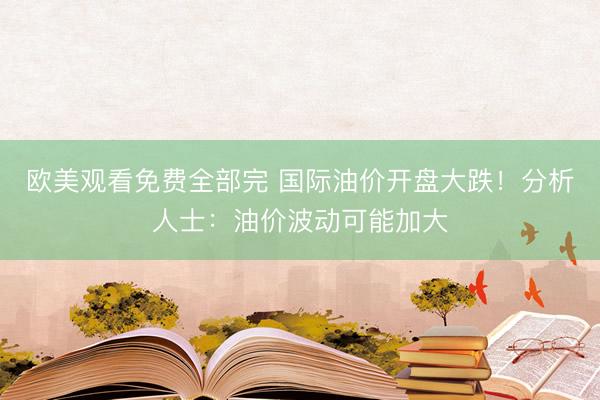 欧美观看免费全部完 国际油价开盘大跌！分析人士：油价波动可能加大