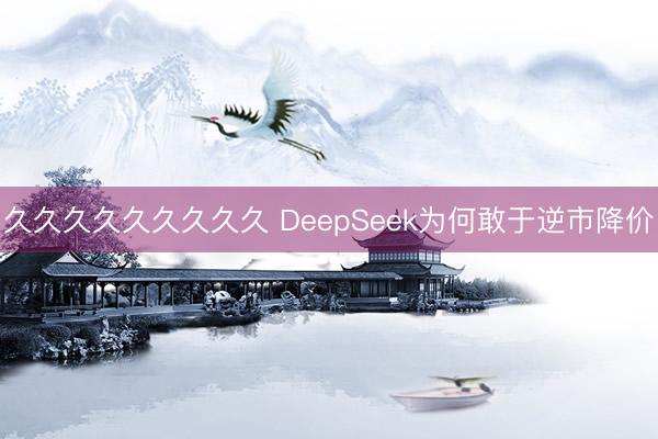 久久久久久久久久久 DeepSeek为何敢于逆市降价