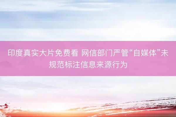 印度真实大片免费看 网信部门严管“自媒体”未规范标注信息来源行为