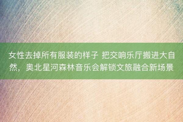 女性去掉所有服装的样子 把交响乐厅搬进大自然，奥北星河森林音乐会解锁文旅融合新场景