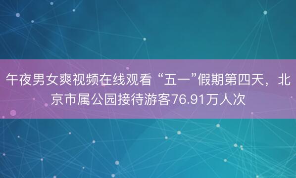 午夜男女爽视频在线观看 “五一”假期第四天，北京市属公园接待游客76.91万人次