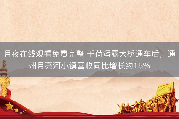 月夜在线观看免费完整 千荷泻露大桥通车后，通州月亮河小镇营收同比增长约15%