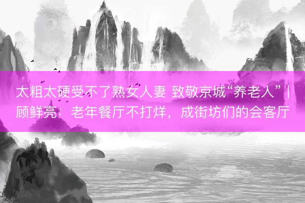 太粗太硬受不了熟女人妻 致敬京城“养老人”｜顾鲜亮：老年餐厅不打烊，成街坊们的会客厅