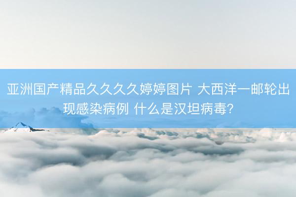 亚洲国产精品久久久久婷婷图片 大西洋一邮轮出现感染病例 什么是汉坦病毒？