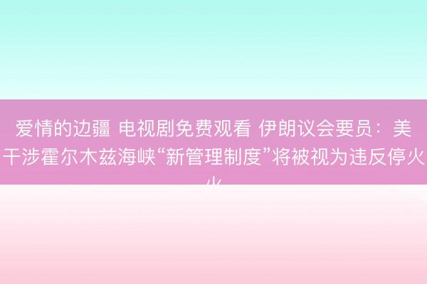 爱情的边疆 电视剧免费观看 伊朗议会要员：美干涉霍尔木兹海峡“新管理制度”将被视为违反停火