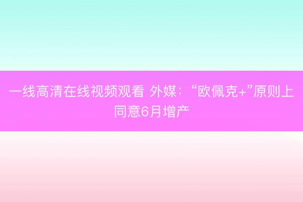 一线高清在线视频观看 外媒：“欧佩克+”原则上同意6月增产