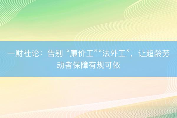 一财社论：告别 “廉价工”“法外工”，让超龄劳动者保障有规可依