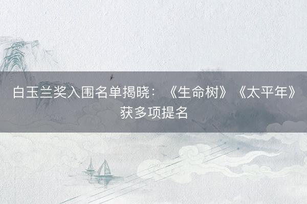 白玉兰奖入围名单揭晓：《生命树》《太平年》获多项提名