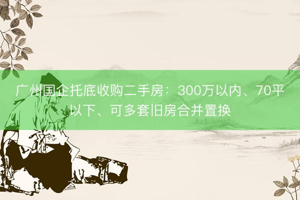 广州国企托底收购二手房：300万以内、70平以下、可多套旧房合并置换