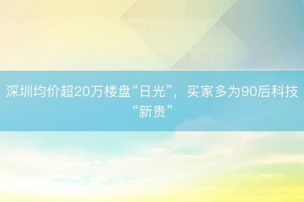 深圳均价超20万楼盘“日光”，买家多为90后科技“新贵”