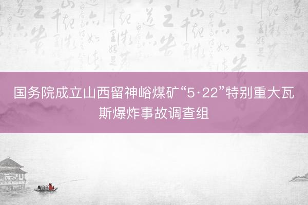 国务院成立山西留神峪煤矿“5·22”特别重大瓦斯爆炸事故调查组