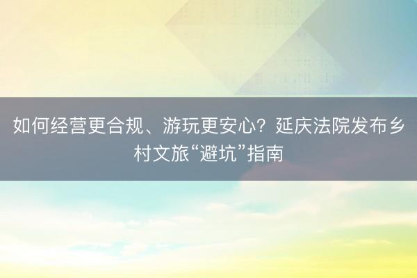 如何经营更合规、游玩更安心？延庆法院发布乡村文旅“避坑”指南
