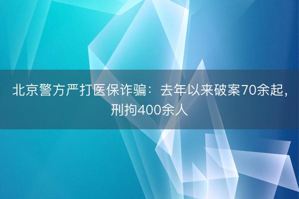 北京警方严打医保诈骗：去年以来破案70余起，刑拘400余人
