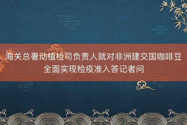 海关总署动植检司负责人就对非洲建交国咖啡豆全面实现检疫准入答记者问