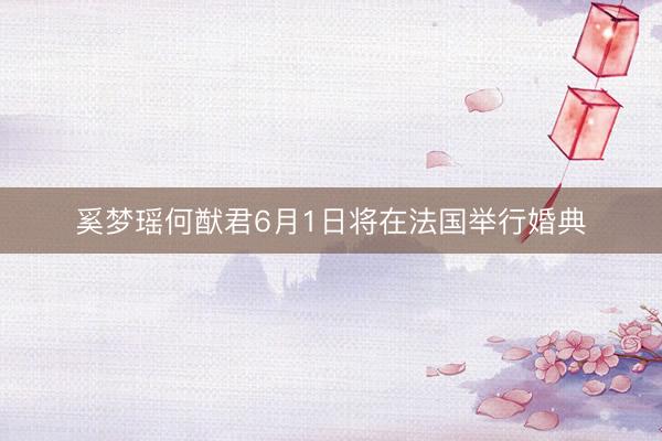 奚梦瑶何猷君6月1日将在法国举行婚典