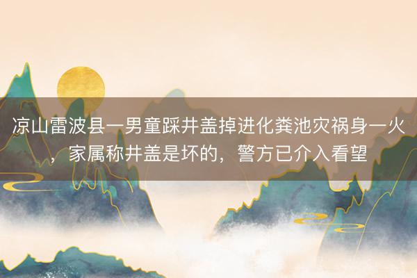 凉山雷波县一男童踩井盖掉进化粪池灾祸身一火，家属称井盖是坏的，警方已介入看望